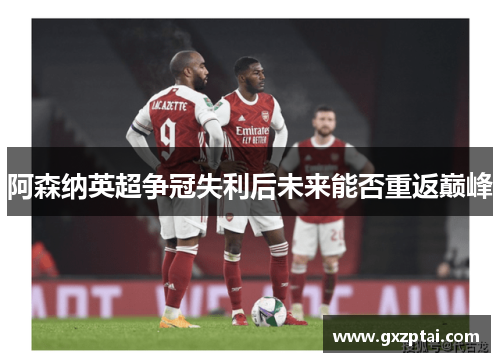 阿森纳英超争冠失利后未来能否重返巅峰