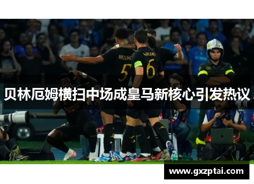 贝林厄姆横扫中场成皇马新核心引发热议