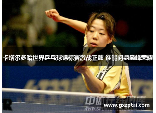 卡塔尔多哈世界乒乓球锦标赛激战正酣 谁能问鼎巅峰荣耀